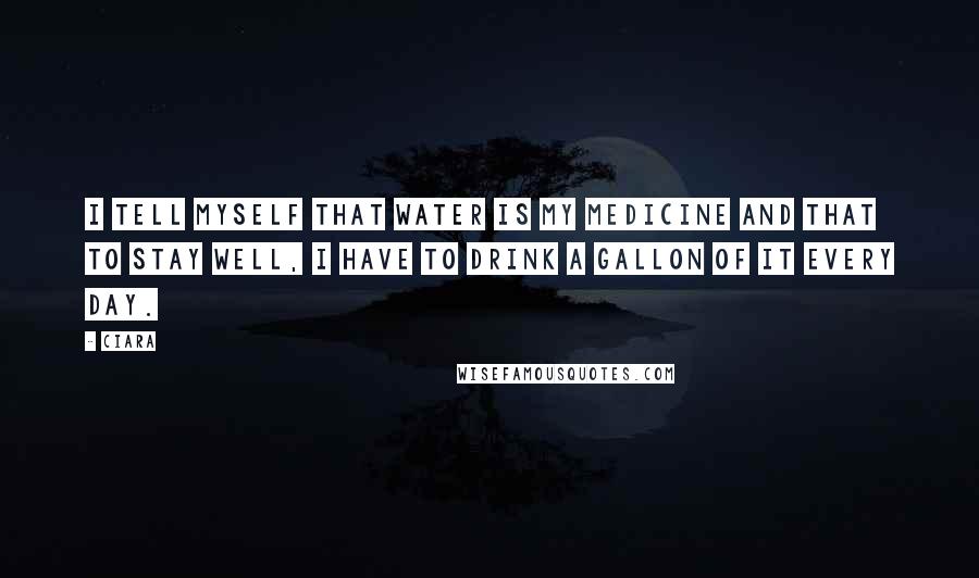 Ciara Quotes: I tell myself that water is my medicine and that to stay well, I have to drink a gallon of it every day.