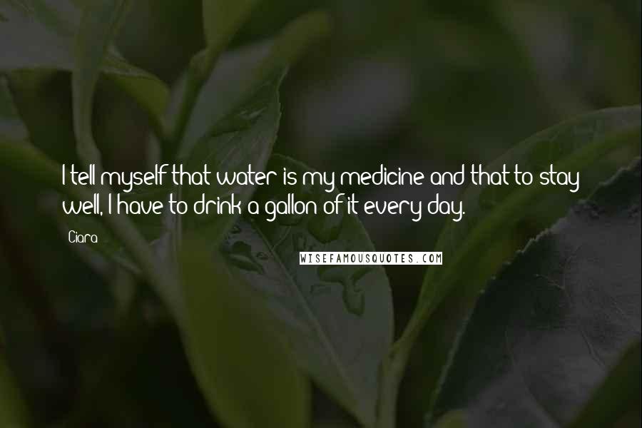 Ciara Quotes: I tell myself that water is my medicine and that to stay well, I have to drink a gallon of it every day.