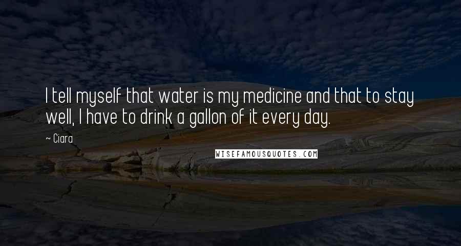 Ciara Quotes: I tell myself that water is my medicine and that to stay well, I have to drink a gallon of it every day.