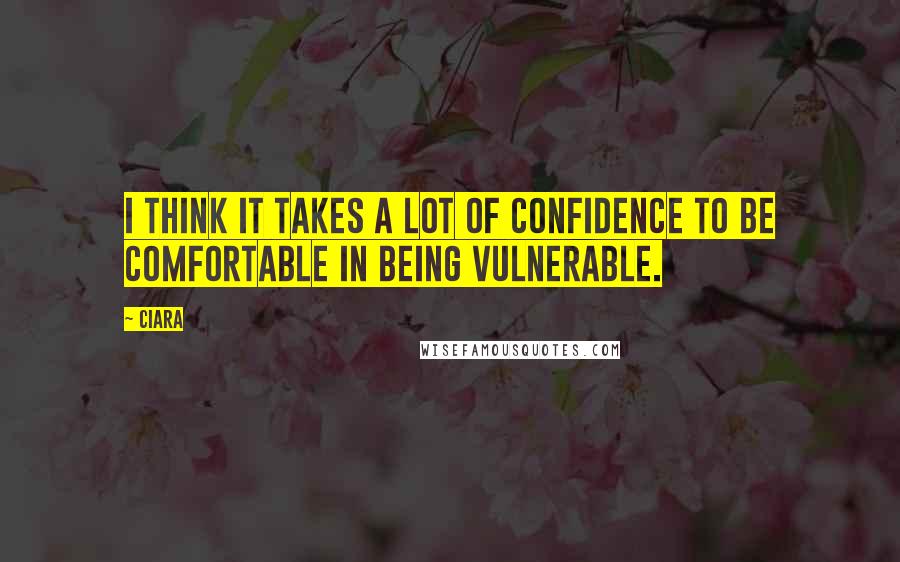 Ciara Quotes: I think it takes a lot of confidence to be comfortable in being vulnerable.