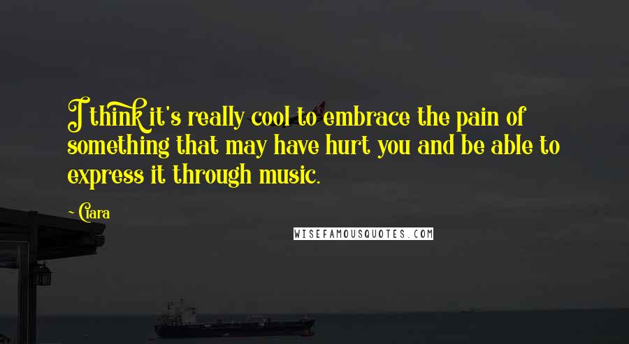 Ciara Quotes: I think it's really cool to embrace the pain of something that may have hurt you and be able to express it through music.