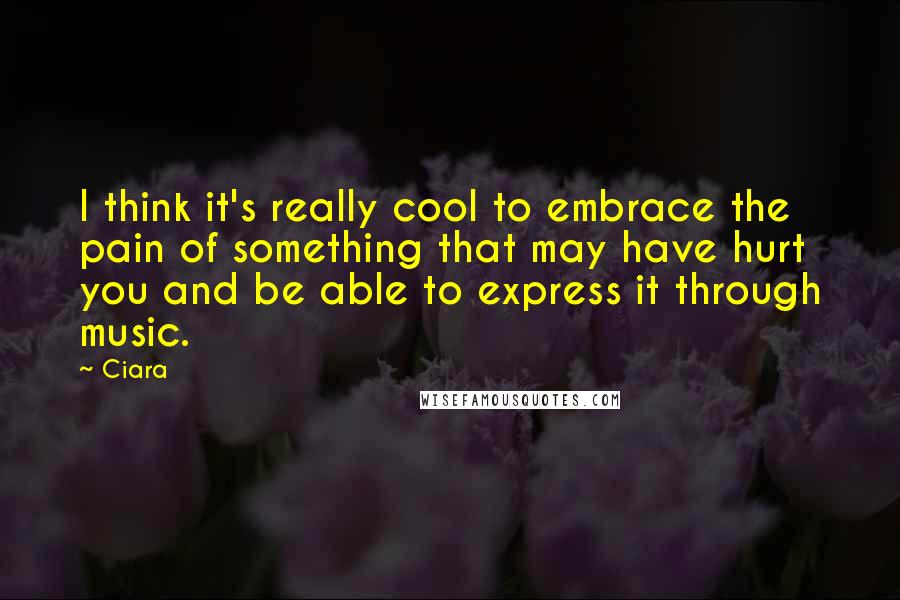 Ciara Quotes: I think it's really cool to embrace the pain of something that may have hurt you and be able to express it through music.