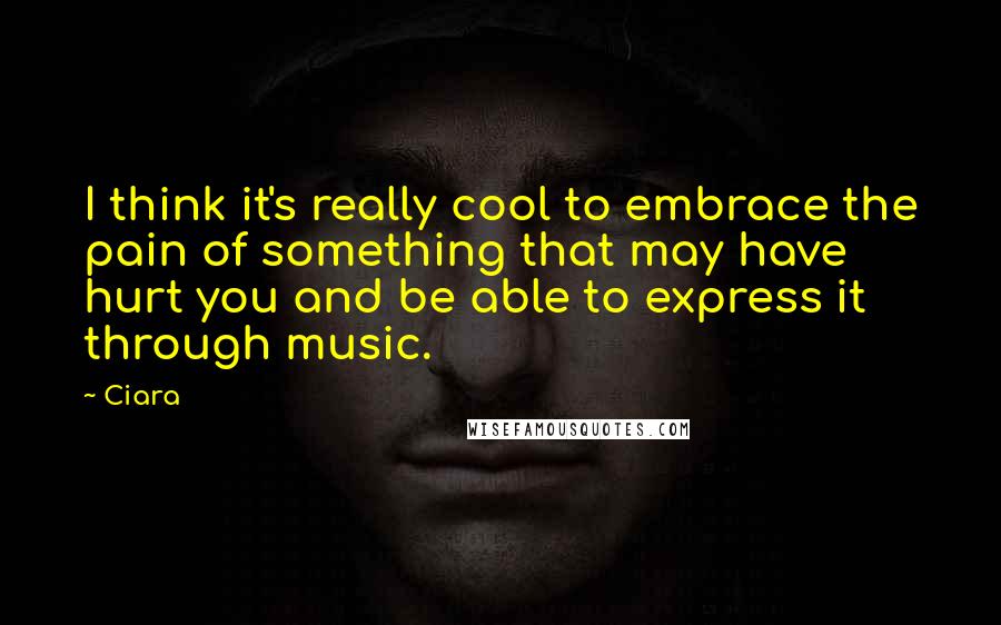 Ciara Quotes: I think it's really cool to embrace the pain of something that may have hurt you and be able to express it through music.