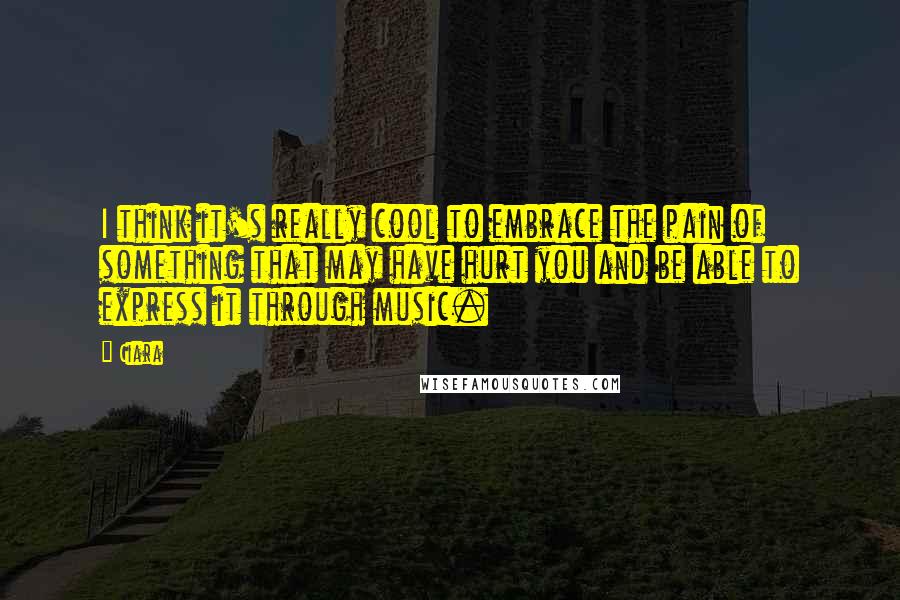 Ciara Quotes: I think it's really cool to embrace the pain of something that may have hurt you and be able to express it through music.