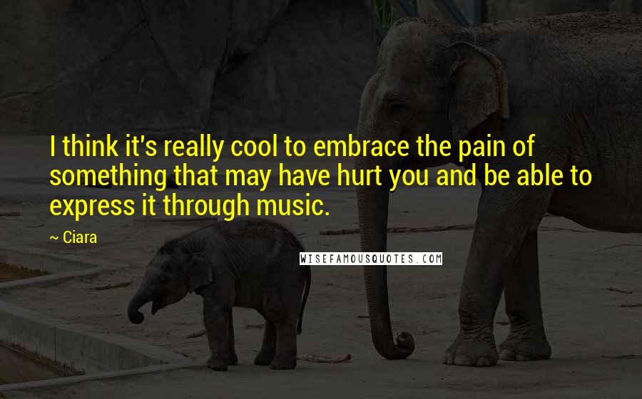 Ciara Quotes: I think it's really cool to embrace the pain of something that may have hurt you and be able to express it through music.