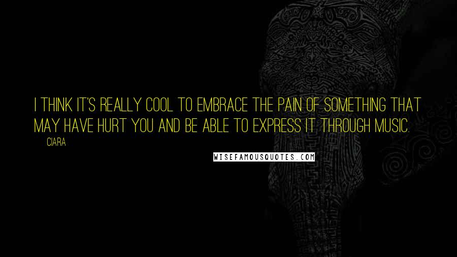 Ciara Quotes: I think it's really cool to embrace the pain of something that may have hurt you and be able to express it through music.