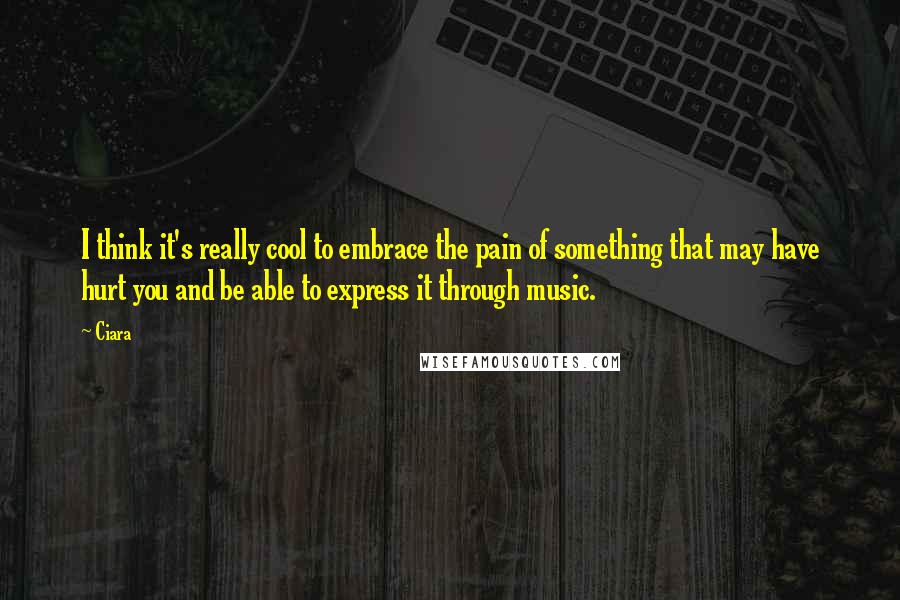 Ciara Quotes: I think it's really cool to embrace the pain of something that may have hurt you and be able to express it through music.