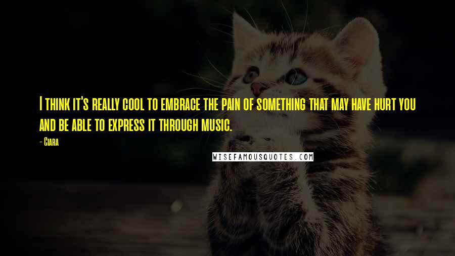 Ciara Quotes: I think it's really cool to embrace the pain of something that may have hurt you and be able to express it through music.