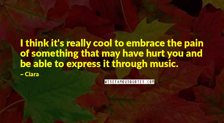 Ciara Quotes: I think it's really cool to embrace the pain of something that may have hurt you and be able to express it through music.