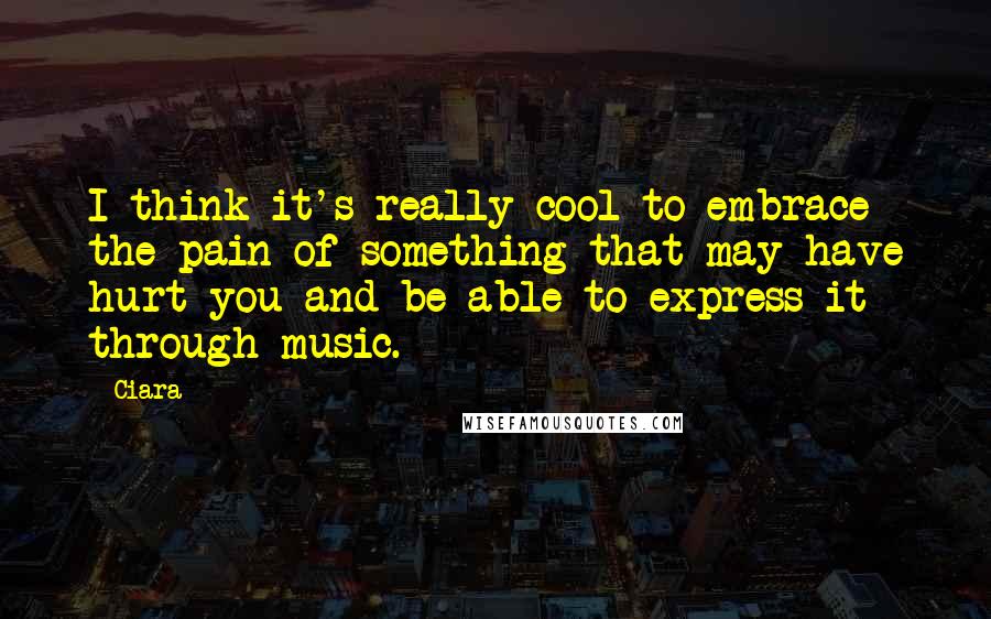 Ciara Quotes: I think it's really cool to embrace the pain of something that may have hurt you and be able to express it through music.