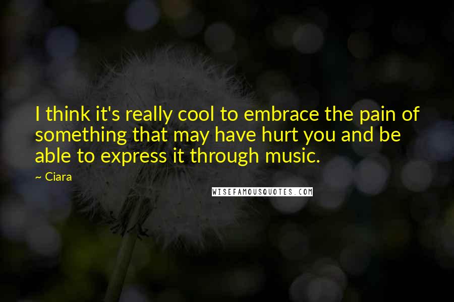 Ciara Quotes: I think it's really cool to embrace the pain of something that may have hurt you and be able to express it through music.