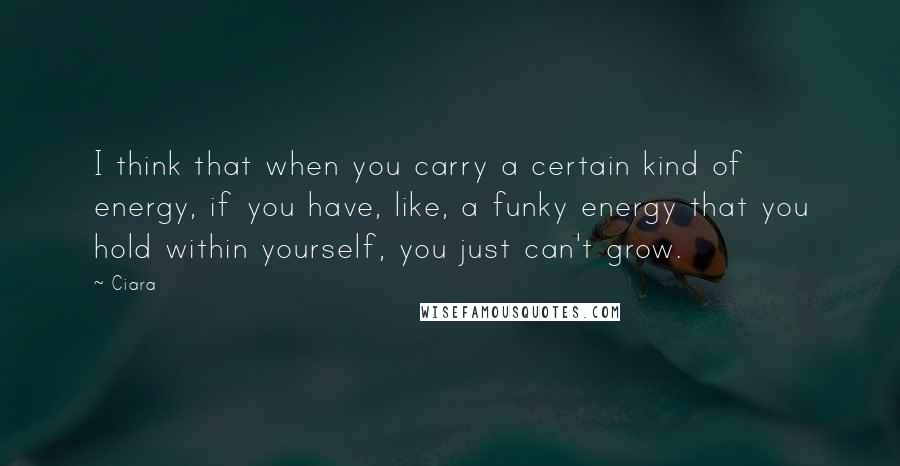 Ciara Quotes: I think that when you carry a certain kind of energy, if you have, like, a funky energy that you hold within yourself, you just can't grow.