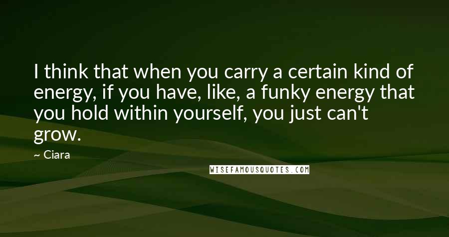 Ciara Quotes: I think that when you carry a certain kind of energy, if you have, like, a funky energy that you hold within yourself, you just can't grow.