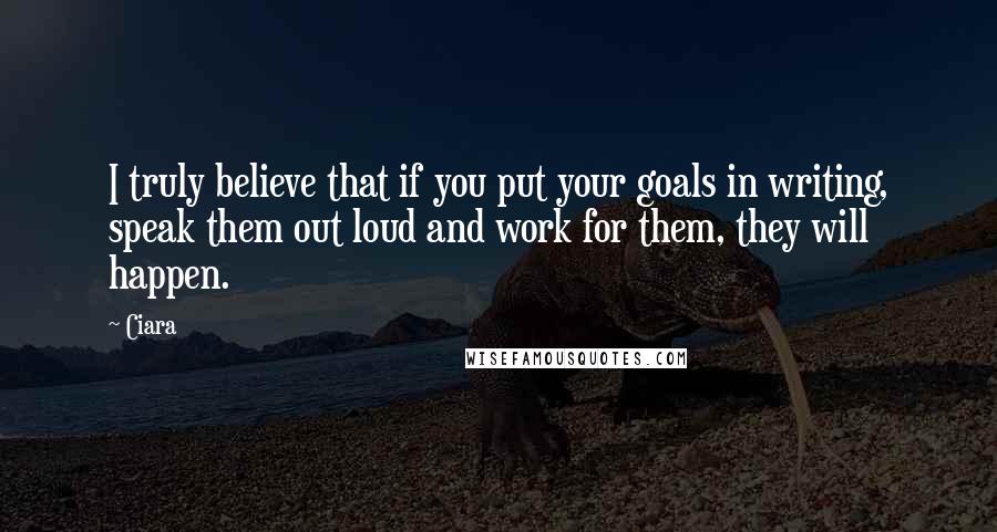 Ciara Quotes: I truly believe that if you put your goals in writing, speak them out loud and work for them, they will happen.