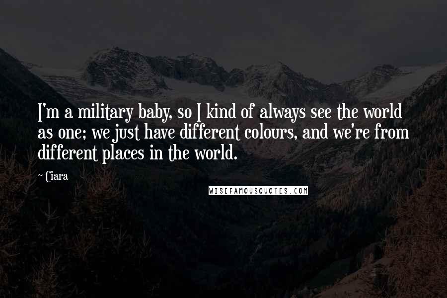 Ciara Quotes: I'm a military baby, so I kind of always see the world as one; we just have different colours, and we're from different places in the world.