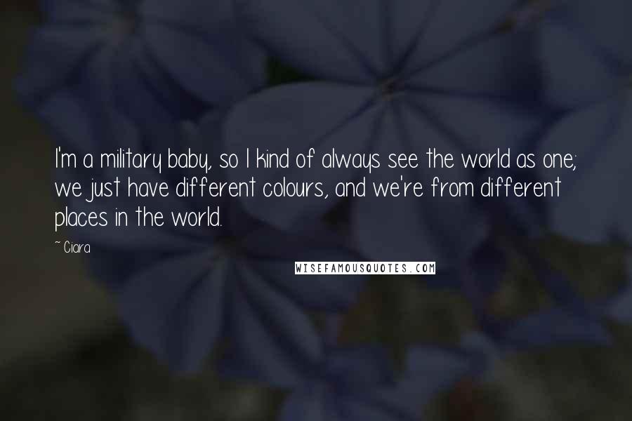 Ciara Quotes: I'm a military baby, so I kind of always see the world as one; we just have different colours, and we're from different places in the world.