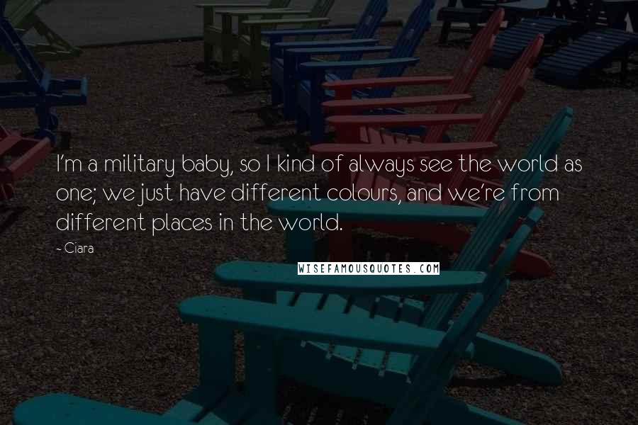 Ciara Quotes: I'm a military baby, so I kind of always see the world as one; we just have different colours, and we're from different places in the world.