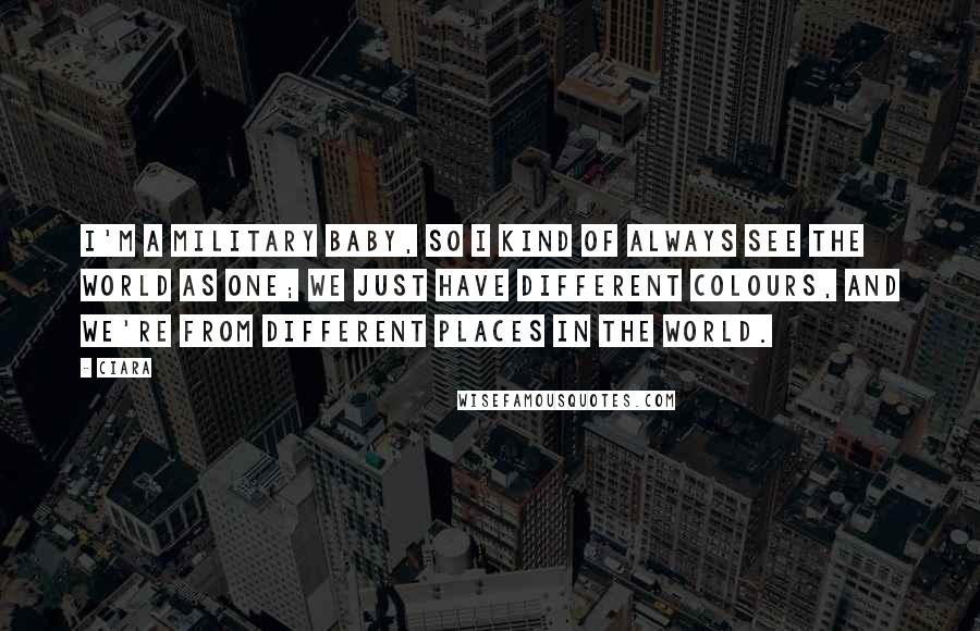 Ciara Quotes: I'm a military baby, so I kind of always see the world as one; we just have different colours, and we're from different places in the world.