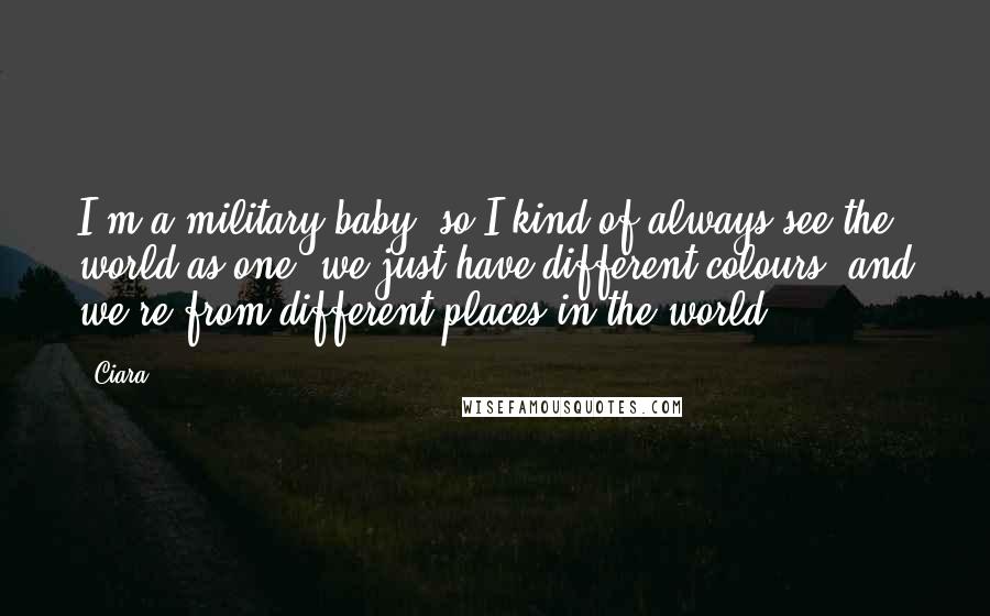 Ciara Quotes: I'm a military baby, so I kind of always see the world as one; we just have different colours, and we're from different places in the world.