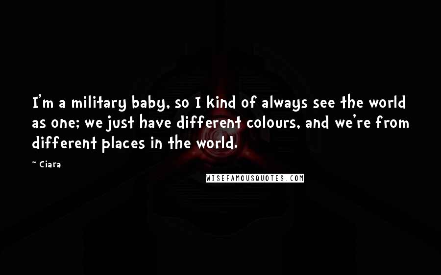 Ciara Quotes: I'm a military baby, so I kind of always see the world as one; we just have different colours, and we're from different places in the world.