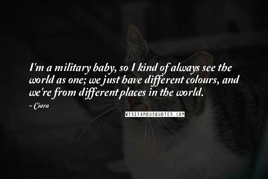 Ciara Quotes: I'm a military baby, so I kind of always see the world as one; we just have different colours, and we're from different places in the world.