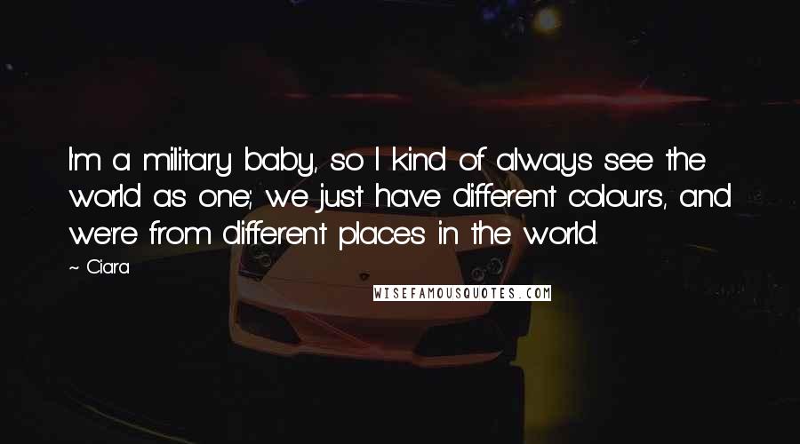 Ciara Quotes: I'm a military baby, so I kind of always see the world as one; we just have different colours, and we're from different places in the world.