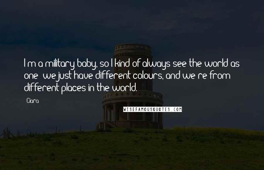 Ciara Quotes: I'm a military baby, so I kind of always see the world as one; we just have different colours, and we're from different places in the world.