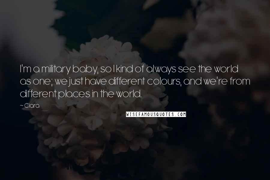 Ciara Quotes: I'm a military baby, so I kind of always see the world as one; we just have different colours, and we're from different places in the world.