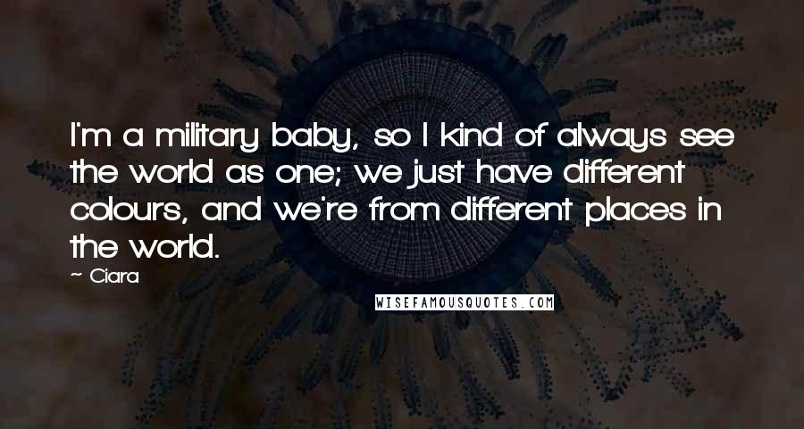 Ciara Quotes: I'm a military baby, so I kind of always see the world as one; we just have different colours, and we're from different places in the world.