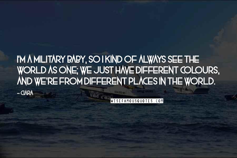 Ciara Quotes: I'm a military baby, so I kind of always see the world as one; we just have different colours, and we're from different places in the world.