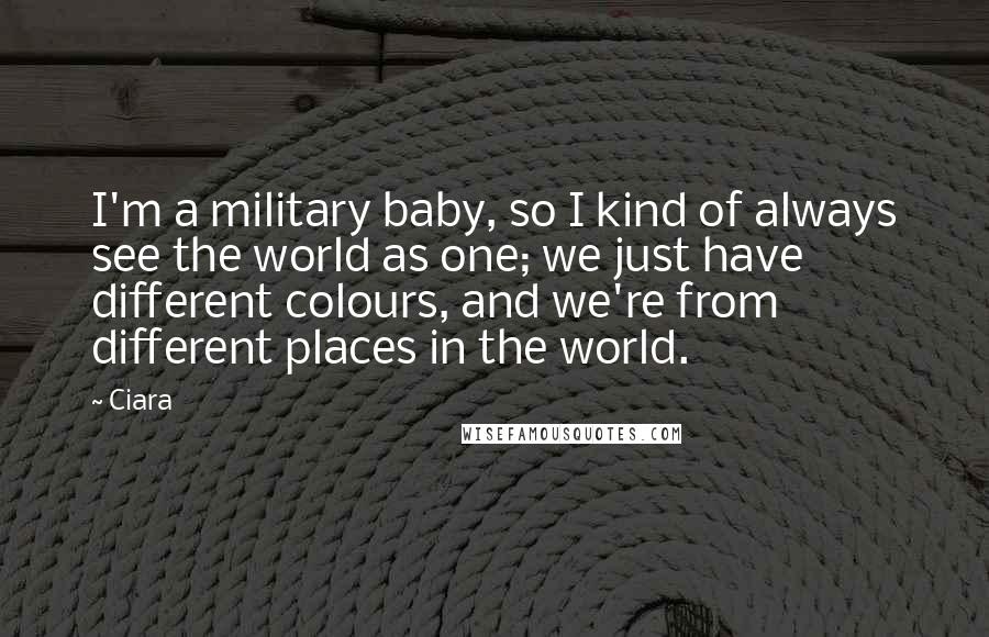 Ciara Quotes: I'm a military baby, so I kind of always see the world as one; we just have different colours, and we're from different places in the world.