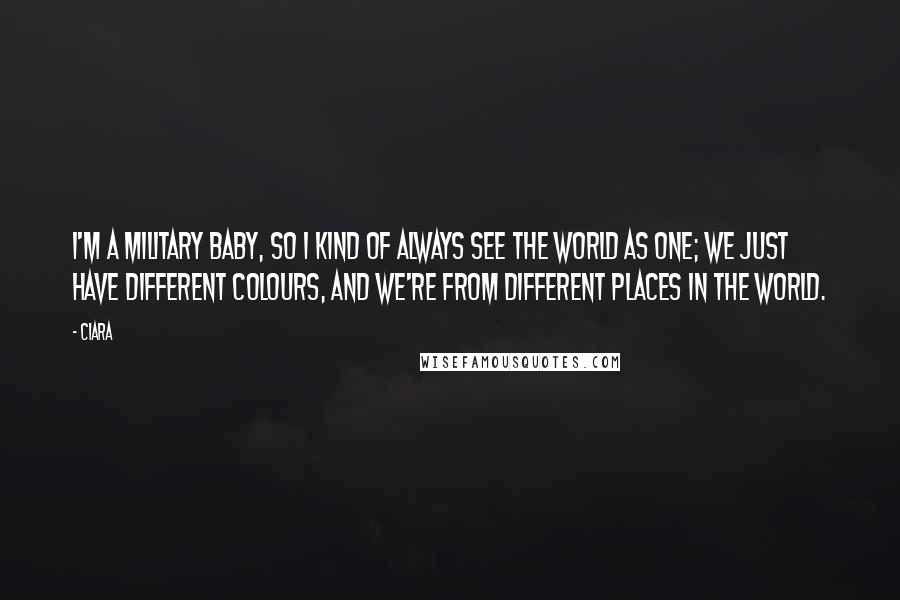 Ciara Quotes: I'm a military baby, so I kind of always see the world as one; we just have different colours, and we're from different places in the world.