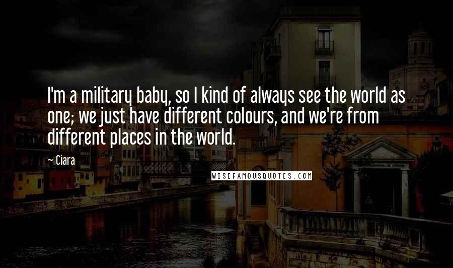 Ciara Quotes: I'm a military baby, so I kind of always see the world as one; we just have different colours, and we're from different places in the world.