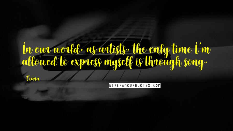 Ciara Quotes: In our world, as artists, the only time I'm allowed to express myself is through song.