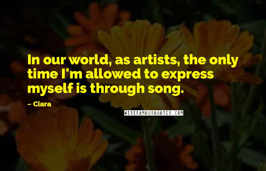 Ciara Quotes: In our world, as artists, the only time I'm allowed to express myself is through song.