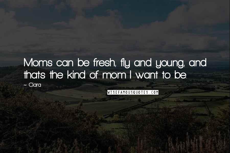 Ciara Quotes: Moms can be fresh, fly and young, and that's the kind of mom I want to be.