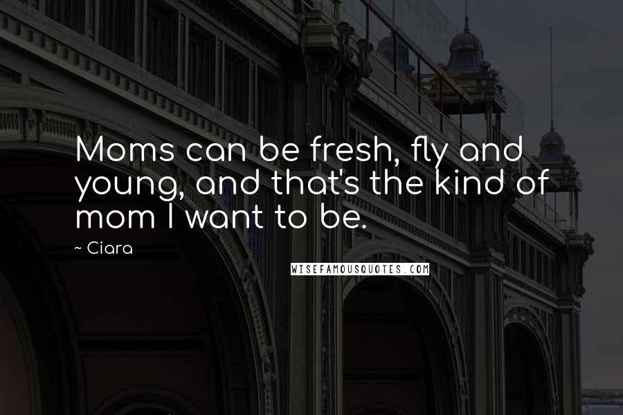 Ciara Quotes: Moms can be fresh, fly and young, and that's the kind of mom I want to be.