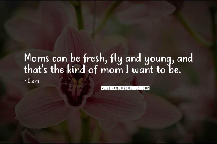 Ciara Quotes: Moms can be fresh, fly and young, and that's the kind of mom I want to be.