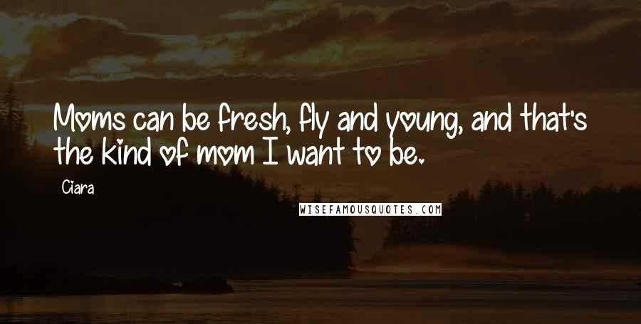 Ciara Quotes: Moms can be fresh, fly and young, and that's the kind of mom I want to be.