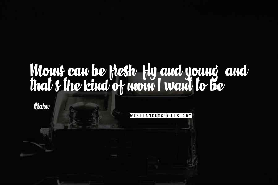 Ciara Quotes: Moms can be fresh, fly and young, and that's the kind of mom I want to be.