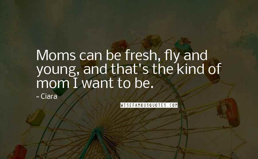 Ciara Quotes: Moms can be fresh, fly and young, and that's the kind of mom I want to be.