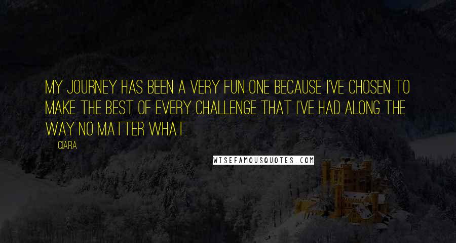 Ciara Quotes: My journey has been a very fun one because I've chosen to make the best of every challenge that I've had along the way no matter what.