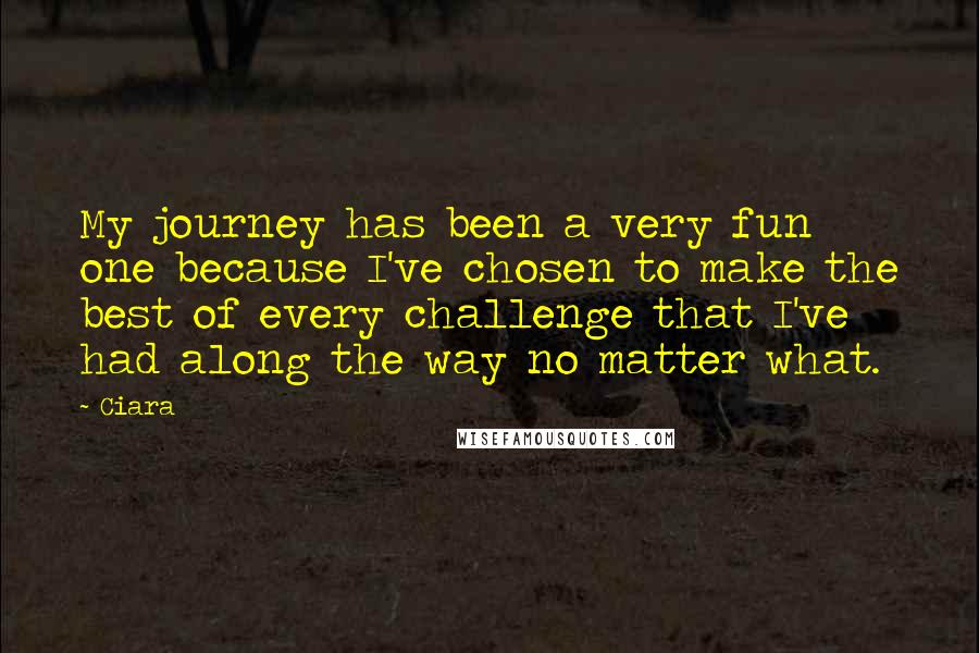 Ciara Quotes: My journey has been a very fun one because I've chosen to make the best of every challenge that I've had along the way no matter what.