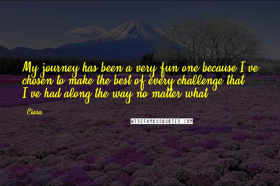 Ciara Quotes: My journey has been a very fun one because I've chosen to make the best of every challenge that I've had along the way no matter what.