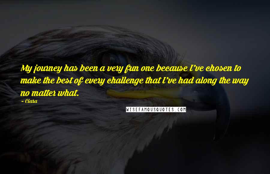 Ciara Quotes: My journey has been a very fun one because I've chosen to make the best of every challenge that I've had along the way no matter what.