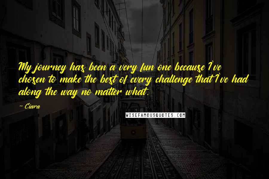 Ciara Quotes: My journey has been a very fun one because I've chosen to make the best of every challenge that I've had along the way no matter what.