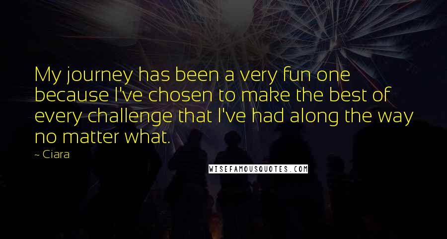 Ciara Quotes: My journey has been a very fun one because I've chosen to make the best of every challenge that I've had along the way no matter what.
