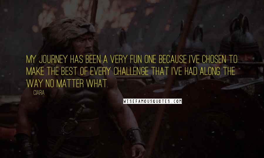 Ciara Quotes: My journey has been a very fun one because I've chosen to make the best of every challenge that I've had along the way no matter what.