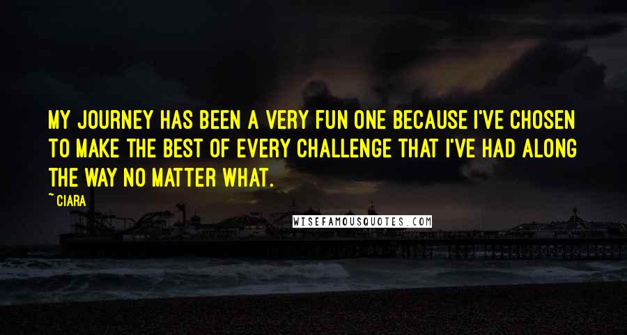 Ciara Quotes: My journey has been a very fun one because I've chosen to make the best of every challenge that I've had along the way no matter what.