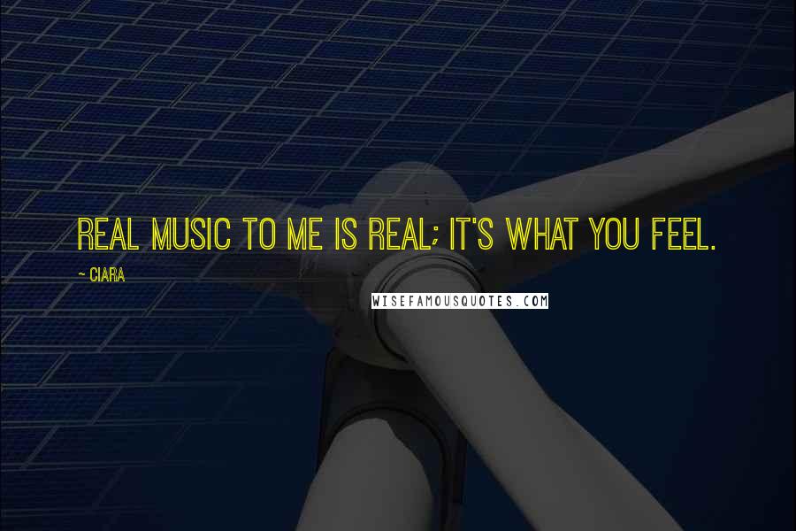 Ciara Quotes: Real music to me is real; it's what you feel.